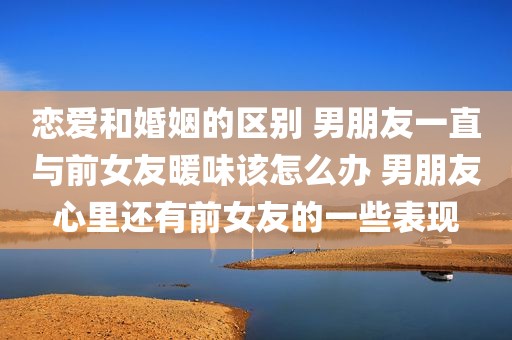 恋爱和婚姻的区别 男朋友一直与前女友暖味该怎么办 男朋友心里还有前女友的一些表现
