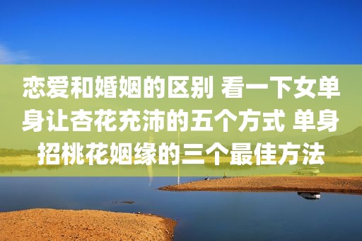 恋爱和婚姻的区别 看一下女单身让杏花充沛的五个方式 单身招桃花姻缘的三个最佳方法