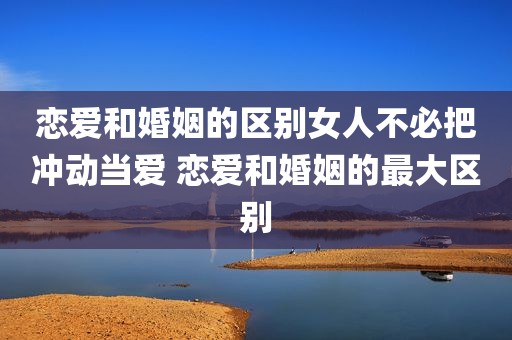 恋爱和婚姻的区别女人不必把冲动当爱 恋爱和婚姻的最大区别