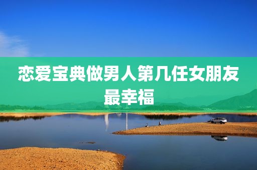 恋爱宝典做男人第几任女朋友最幸福