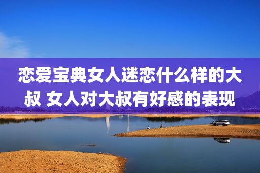 恋爱宝典女人迷恋什么样的大叔 女人对大叔有好感的表现