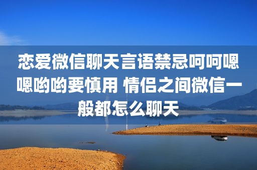 恋爱微信聊天言语禁忌呵呵嗯嗯哟哟要慎用 情侣之间微信一般都怎么聊天