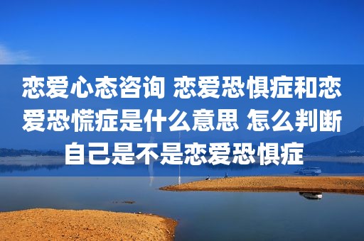 恋爱心态咨询 恋爱恐惧症和恋爱恐慌症是什么意思 怎么判断自己是不是恋爱恐惧症