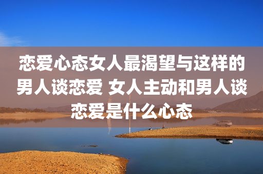恋爱心态女人最渴望与这样的男人谈恋爱 女人主动和男人谈恋爱是什么心态