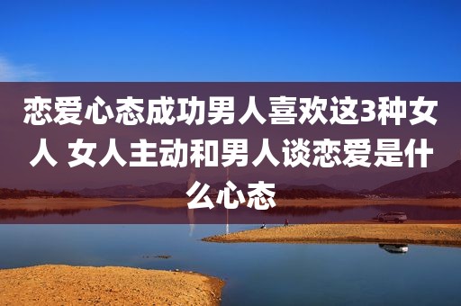恋爱心态成功男人喜欢这3种女人 女人主动和男人谈恋爱是什么心态