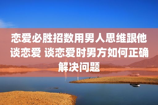 恋爱必胜招数用男人思维跟他谈恋爱 谈恋爱时男方如何正确解决问题