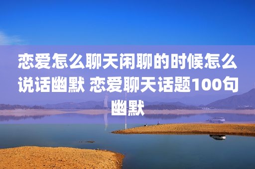 恋爱怎么聊天闲聊的时候怎么说话幽默 恋爱聊天话题100句幽默