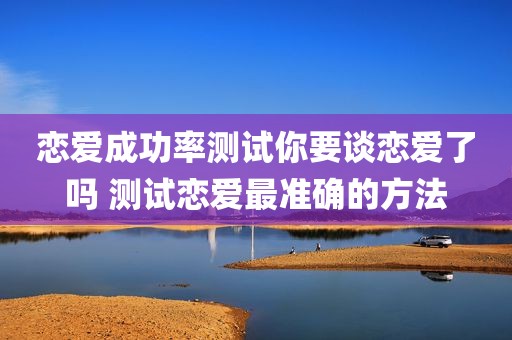 恋爱成功率测试你要谈恋爱了吗 测试恋爱最准确的方法