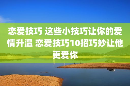 恋爱技巧 这些小技巧让你的爱情升温 恋爱技巧10招巧妙让他更爱你