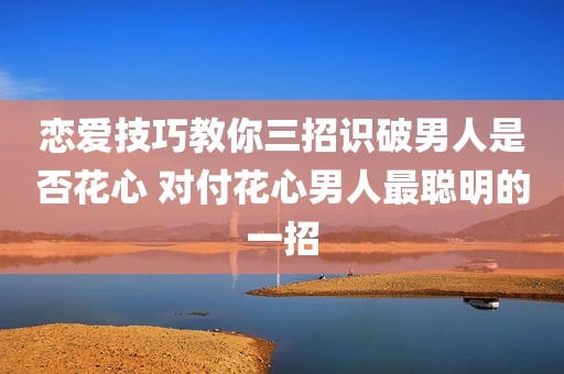 恋爱技巧教你三招识破男人是否花心 对付花心男人最聪明的一招