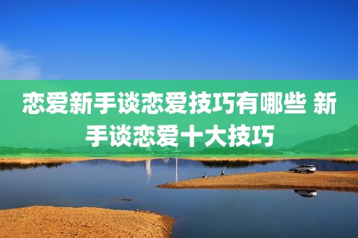 恋爱新手谈恋爱技巧有哪些 新手谈恋爱十大技巧