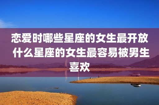 恋爱时哪些星座的女生最开放 什么星座的女生最容易被男生喜欢