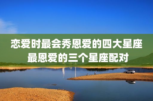 恋爱时最会秀恩爱的四大星座 最恩爱的三个星座配对