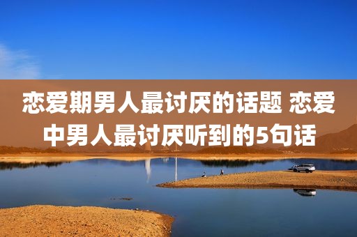 恋爱期男人最讨厌的话题 恋爱中男人最讨厌听到的5句话