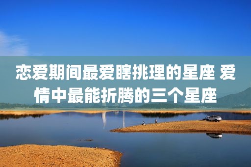 恋爱期间最爱瞎挑理的星座 爱情中最能折腾的三个星座