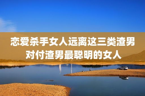 恋爱杀手女人远离这三类渣男 对付渣男最聪明的女人