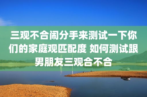 三观不合闹分手来测试一下你们的家庭观匹配度 如何测试跟男朋友三观合不合
