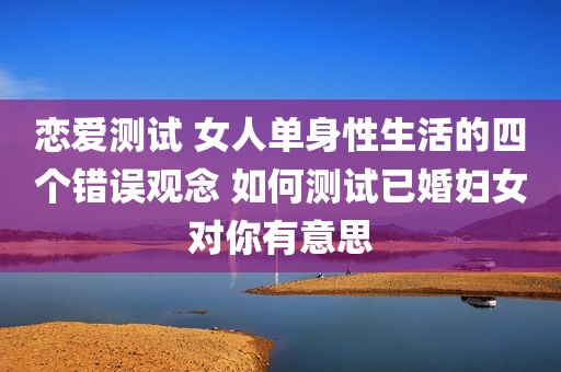 恋爱测试 女人单身性生活的四个错误观念 如何测试已婚妇女对你有意思