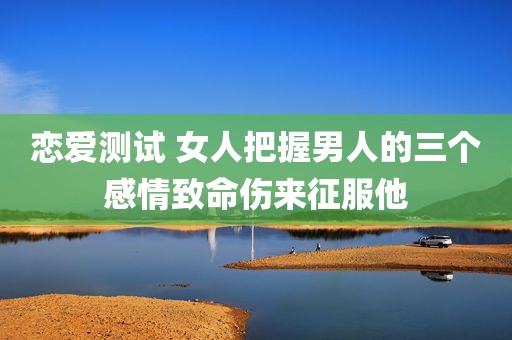 恋爱测试 女人把握男人的三个感情致命伤来征服他