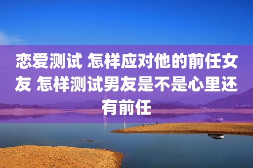 恋爱测试 怎样应对他的前任女友 怎样测试男友是不是心里还有前任