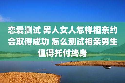 恋爱测试 男人女人怎样相亲约会取得成功 怎么测试相亲男生值得托付终身