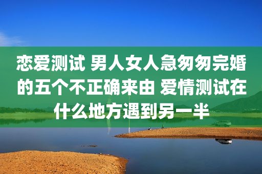 恋爱测试 男人女人急匆匆完婚的五个不正确来由 爱情测试在什么地方遇到另一半