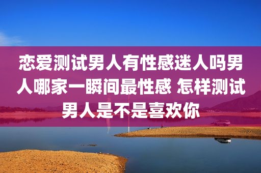 恋爱测试男人有性感迷人吗男人哪家一瞬间最性感 怎样测试男人是不是喜欢你