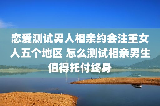 恋爱测试男人相亲约会注重女人五个地区 怎么测试相亲男生值得托付终身