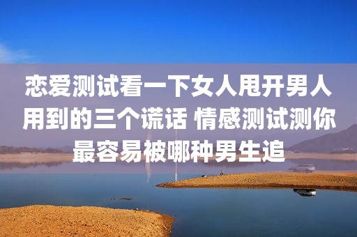 恋爱测试看一下女人甩开男人用到的三个谎话 情感测试测你最容易被哪种男生追