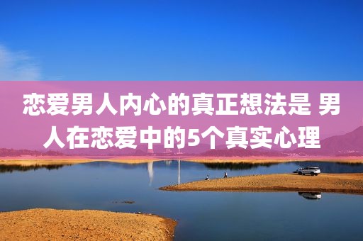 恋爱男人内心的真正想法是 男人在恋爱中的5个真实心理