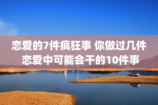 恋爱的7件疯狂事 你做过几件 恋爱中可能会干的10件事