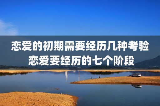 恋爱的初期需要经历几种考验 恋爱要经历的七个阶段