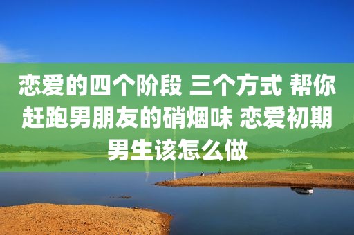恋爱的四个阶段 三个方式 帮你赶跑男朋友的硝烟味 恋爱初期男生该怎么做