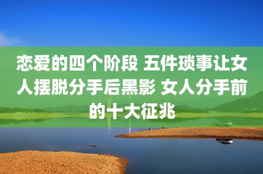 恋爱的四个阶段 五件琐事让女人摆脱分手后黑影 女人分手前的十大征兆