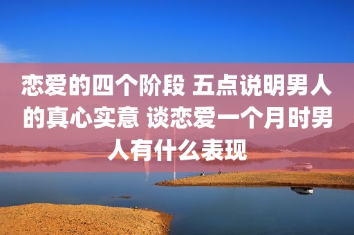 恋爱的四个阶段 五点说明男人的真心实意 谈恋爱一个月时男人有什么表现