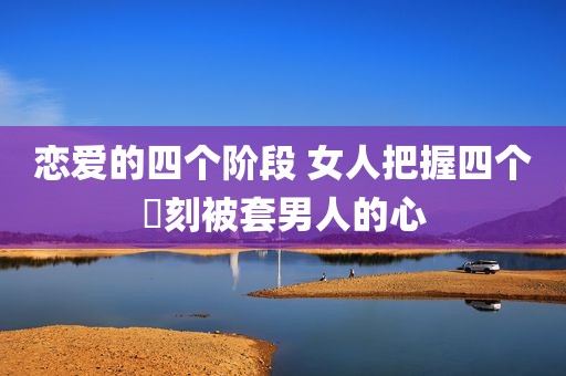 恋爱的四个阶段 女人把握四个時刻被套男人的心
