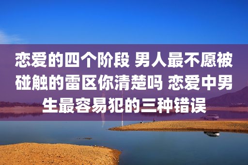 恋爱的四个阶段 男人最不愿被碰触的雷区你清楚吗 恋爱中男生最容易犯的三种错误