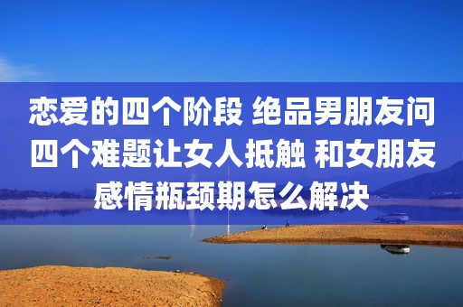 恋爱的四个阶段 绝品男朋友问四个难题让女人抵触 和女朋友感情瓶颈期怎么解决