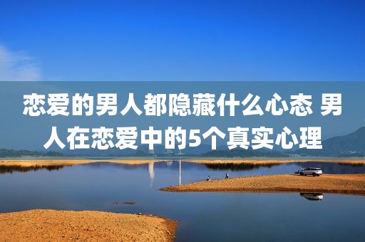 恋爱的男人都隐藏什么心态 男人在恋爱中的5个真实心理