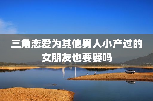 三角恋爱为其他男人小产过的女朋友也要娶吗