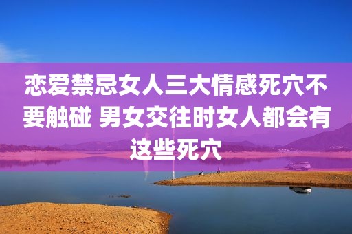 恋爱禁忌女人三大情感死穴不要触碰 男女交往时女人都会有这些死穴