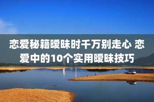 恋爱秘籍暧昧时千万别走心 恋爱中的10个实用暧昧技巧
