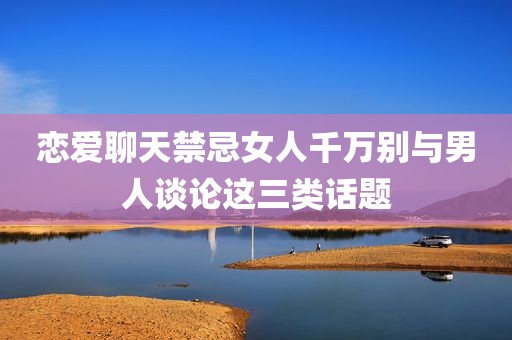 恋爱聊天禁忌女人千万别与男人谈论这三类话题