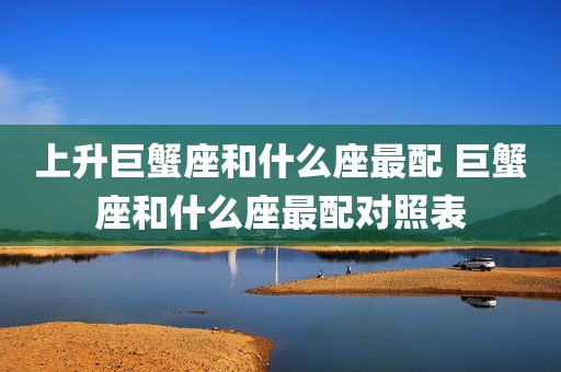 上升巨蟹座和什么座最配 巨蟹座和什么座最配对照表
