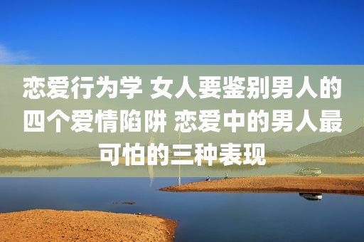 恋爱行为学 女人要鉴别男人的四个爱情陷阱 恋爱中的男人最可怕的三种表现