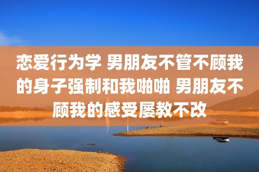 恋爱行为学 男朋友不管不顾我的身子强制和我啪啪 男朋友不顾我的感受屡教不改