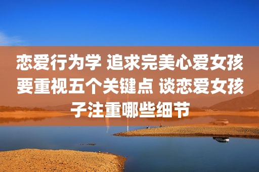 恋爱行为学 追求完美心爱女孩要重视五个关键点 谈恋爱女孩子注重哪些细节