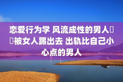 恋爱行为学 风流成性的男人絕對被女人踢出去 出轨比自己小心点的男人