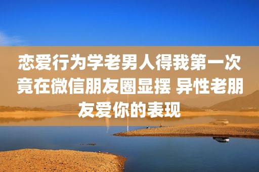 恋爱行为学老男人得我第一次竟在微信朋友圈显摆 异性老朋友爱你的表现