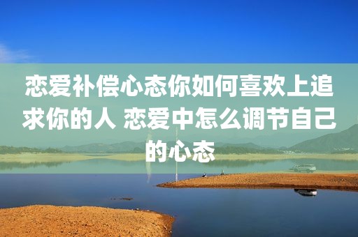恋爱补偿心态你如何喜欢上追求你的人 恋爱中怎么调节自己的心态
